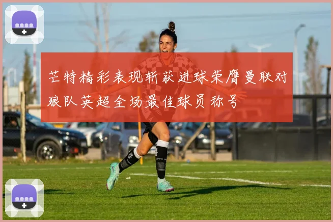 芒特精彩表现斩获进球荣膺曼联对狼队英超全场最佳球员称号