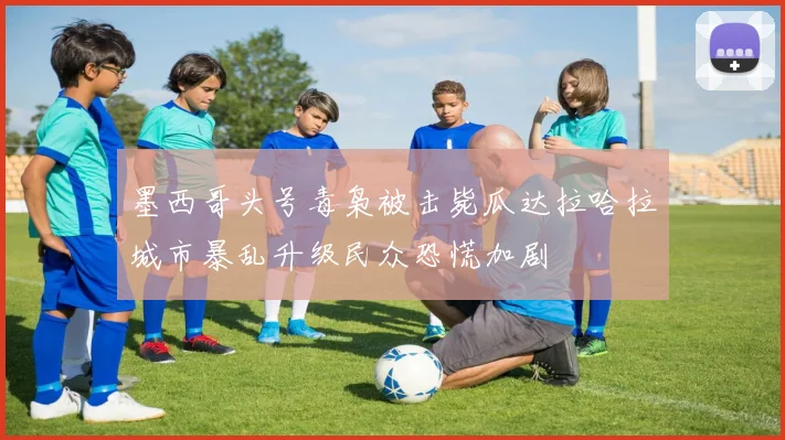 墨西哥头号毒枭被击毙瓜达拉哈拉城市暴乱升级民众恐慌加剧