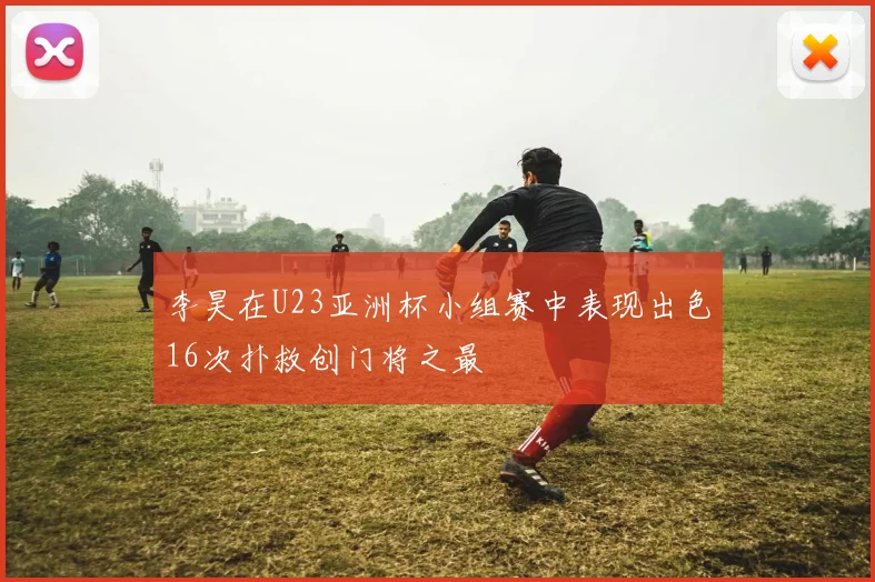 李昊在U23亚洲杯小组赛中表现出色16次扑救创门将之最