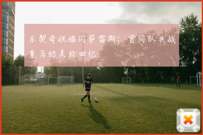 东契奇祝福冈萨雷斯：曾同队共战皇马的美好回忆