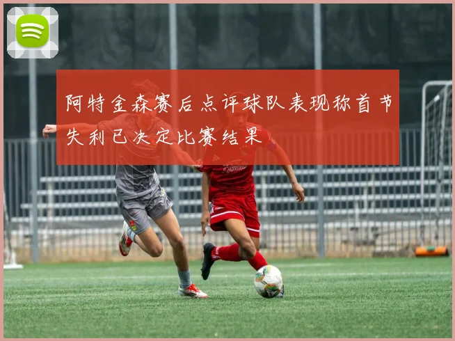 阿特金森赛后点评球队表现称首节失利已决定比赛结果